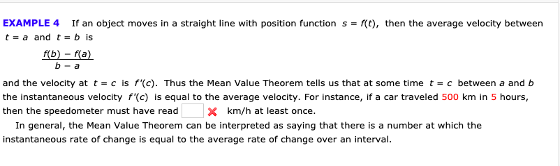 EXAMPLE 4
If an object moves in a straight line with position function s
f(t), then the average velocity between
t a and t = b is
f(b)-f(a)
b-a
and the velocity at t = c is f'(c). Thus the Mean Value Theorem tells us that at some time t = c between a and b
the instantaneous velocity f'(c) is equal to the average velocity. For instance, if a car traveled 500 km in 5 hours,
X km/h at least once.
then the speedometer must have read
In general, the Mean Value Theorem can be interpreted as saying that there is a number at which the
instantaneous rate of change is equal to the average rate of change over an interval

