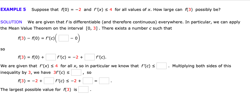 EXAMPLE 5
Suppose that f(0) = -2 and f'(x) s 4 for all values of x. How large can f(3) possibly be?
SOLUTION
We are given that fis differentiable (and therefore continuous) everywhere. In particular, we can apply
the Mean Value Theorem on the interval 0, 31. There exists a number c such that
f'(c)
(3) - го)
So
f'(c)
f(3) f(0)
f'(c)
= -2
We are given that f'(x) s 4 for all x, so in particular we know that f'(c) s
Multiplying both sides of this
inequality by 3, we have 3f'(c)
So
f(3) 2
f'(c) -2
The largest possible value for f(3) is
