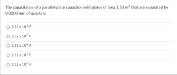 The capacitance of a parallel-plate capacitor with plates of area 1.50 m² that are separated by
0.0200 mm of quartz is
2.52 x 10-6 F
2.52 x 10-5 F
2.52 x 10-8 F
2.52 x 10-⁹ F
2.52 x 10-7 F