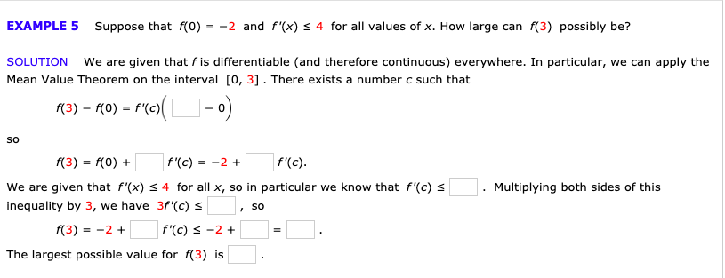 4 for all values of x. How large can f(3) possibly be?
EXAMPLE 5Suppose that f(0) = -2 and f'(x)
We are given that f is differentiable (and therefore continuous) everywhere. In particular, we can apply the
SOLUTION
Mean Value Theorem on the interval O, 31. There exists a number c such that
ro(-0)
f(3) (0) f(c)
So
f(3) f(0)
f'(c)
f'(c).
=-2 +
We are given that f'(x) s 4 for all x, so in particular we know that f'(c)
Multiplying both sides of this
inequality by 3, we have 3f'(c)
So
f(3) 2
f(c) s -2+
The largest possible value for f(3) is
