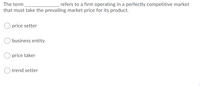 The term
refers to a firm operating in a perfectly competitive market
that must take the prevailing market price for its product.
price setter
business entity
price taker
trend setter
