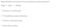 What will happen if the pressure of N2 is increased at constant temperature?
3H2(g) + N2(g) - 2NH3(g)
Pressure of H2 will increase
The equilibrium constant will increase
Pressure of NH3 will increase.
There will be no effect.
