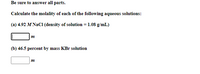 Be sure to answer all parts.
Calculate the molality of each of the following aqueous solutions:
(a) 4.92 M NaCl (density of solution = 1.08 g/mL)
m
(b) 46.5 percent by mass KBr solution
