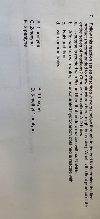 7. Follow this reaction series described in words below through to the end to determine the final
product (recommended to draw structures here, might be easier). What is the final product of this
entire series of reactions? Choose from options A-D below.
a.
1-butene is reacted with Br2 and then that product reacted with xs NaNH2.
b. After workup with water, the unsaturated hydrocarbon obtained is reacted with
C.
NaH and then
d. with iodomethane.
A. 1-pentyne
C. 2-hexyne
E. 2-pentyne
B. 1-hexyne
D. 3-methyl-1-pentyne
