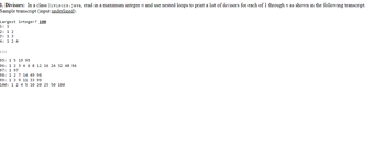 1. Divisors: In a class Divisors.java, read in a maximum integer n and use nested loops to print a list of divisors for each of 1 through n as shown in the following transcript.
Sample transcript (input underlined):
Largest integer? 100
1: 1
2: 1 2
3: 1 3
4: 1 2 4
95: 1 5 19 95
96: 1 2 3 4 6 8 12 16 24 32 48 96
97: 1 97
98: 1 2 7
14 49 98
99: 1 3 9
11 33 99
100: 1 2 4 5 10 20 25 50 100