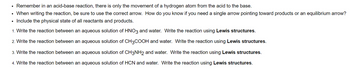 Remember in an acid-base reaction, there is only the movement of a hydrogen atom from the acid to the base.
• When writing the reaction, be sure to use the correct arrow. How do you know if you need a single arrow pointing toward products or an equilibrium arrow?
• Include the physical state of all reactants and products.
1. Write the reaction between an aqueous solution of HNO3 and water. Write the reaction using Lewis structures.
2. Write the reaction between an aqueous solution of CH3COOH and water. Write the reaction using Lewis structures.
3. Write the reaction between an aqueous solution of CH3NH2 and water. Write the reaction using Lewis structures.
4. Write the reaction between an aqueous solution of HCN and water. Write the reaction using Lewis structures.
.