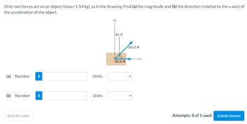 Only two forces act on an object (mass=1.54 kg), as in the drawing. Find (a) the magnitude and (b) the direction (relative to the x axis) of
the acceleration of the object.
(a) Number i
(b) Number
Save for Later
Units
Units
+V
1
145.0⁰
1
1
40.0 N
60.0 N
---+x
Attempts: 0 of 1 used
Submit Answer