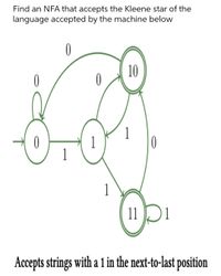 Find an NFA that accepts the Kleene star of the
language accepted by the machine below
10
0
1
1
1
11D
Accepts strings with a 1 in the next-to-last position
