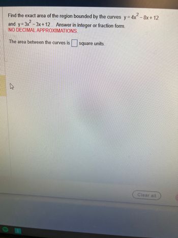 Find the exact area of the region bounded by the curves y=4x² - 8x+12
and y=3x²-3x+12. Answer in integer or fraction form.
NO DECIMAL APPROXIMATIONS.
The area between the curves is square units.
A
Clear all