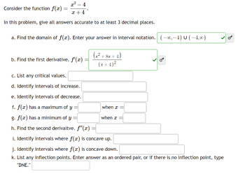 Consider the function f(x)
x² - 4
x +4
In this problem, give all answers accurate to at least 3 decimal places.
a. Find the domain of f(x). Enter your answer in interval notation. (-∞,—4) U (−4,∞)
b. Find the first derivative. f'(x)
(x² + 8x+4)
(x+4)²
c. List any critical values.
d. Identify intervals of increase.
e. Identify intervals of decrease.
f. f(x) has a maximum of y
g. f(x) has a minimum of y
h. Find the second derivaitve. f'(x)
i. Identify intervals where f(x) is concave up.
j. Identify intervals where f(x) is concave down.
k. List any inflection points. Enter answer as an ordered pair, or if there is no inflection point, type
"DNE."
when x
when x
OT
-
OT