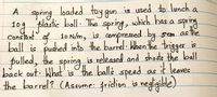 loaded toy gun
is used to lunch a
spring
lastic ball. The
109 p e spring, which has a spring
1ogf
Constant af 10 N/m, is compressed by
sem as
stre
ball is pushed into the barrel When the trigger is
pulled, the spring is released and shodte the bll
back out What' isthe balls it leaves
the barrel? (Assume: fridion is negligible)
speed as
