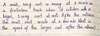 cart is
at 1. 20 m/s on.
maving
frictionless track when it collides with a
cart at rest: After the collision,
A Small, 200
200g
a
larger, 1:00 kg n
the small cart recoils at o. 850 m/s. What is
the speed of the larger cart after the colin?
1. 00
