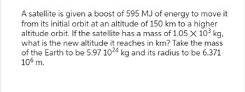 A satellite is given a boost of 595 MJ of energy to move it
from its initial orbit at an altitude of 150 km to a higher
altitude orbit. If the satellite has a mass of 1.05 X 10³ kg,
what is the new altitude it reaches in km? Take the mass
of the Earth to be 5.97 1024 kg and its radius to be 6.371
106 m.