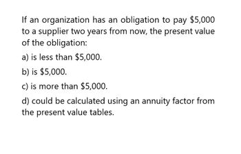 If an organization has an obligation to pay $5,000
to a supplier two years from now, the present value
of the obligation:
a) is less than $5,000.
b) is $5,000.
c) is more than $5,000.
d) could be calculated using an annuity factor from
the present value tables.