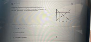 Suppose the state of Georgia government believe that golf should be
available to the "common man," so they impose a price ceiling at $300 for
golf clubs. In this market, this would eventually result in...
a
Question 6
b
C
Selected answer will be automatically saved. For keyboard navigation, press up/down arrow keys to select an answer.
shortage of golf clubs
surplus of golf clubs
300
no change in the market
200
X
Say
01
Golf Clubs
3000
Q2