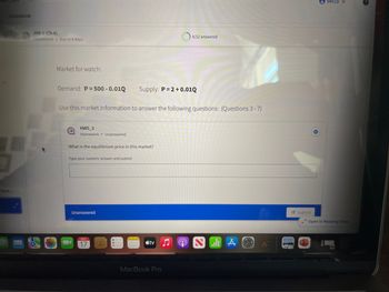 Gradebook
Flore...
HW 5 (Ch 6)
Homework Due in 4 days
Market for watch:
Demand: P = 500 -0.010 Supply: P=2+0.01Q
Use this market information to answer the following questions: (Questions 3-7)
HW5_3
Homework Unanswered
What is the equilibrium price in this market?
Type your numeric answer and submit
Unanswered
ост
17
tv
4/12 answered
MacBook Pro
A
Submit
Becca v
* Open in Reading View