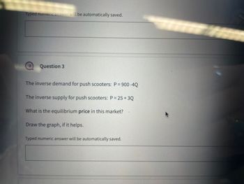 Typed numeric answer will be automatically saved.
Question 3
The inverse demand for push scooters: P = 900 -4Q
The inverse supply for push scooters: P = 25+ 3Q
What is the equilibrium price in this market?
Draw the graph, if it helps.
Typed numeric answer will be automatically saved.
Knyga