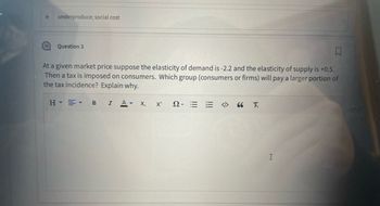 **Question 3**

At a given market price, suppose the elasticity of demand is -2.2 and the elasticity of supply is +0.5. Then a tax is imposed on consumers. Which group (consumers or firms) will pay a larger portion of the tax incidence? Explain why.

**Explanation:**

The tax incidence, or the distribution of the tax burden between consumers and firms, depends on the relative elasticities of demand and supply. The group (consumers or firms) that is less elastic (i.e., has a smaller absolute value of elasticity) will bear a larger burden of the tax.

In this scenario, the elasticity of demand is -2.2, and the elasticity of supply is +0.5. The absolute value of the elasticity of demand is greater than the elasticity of supply (2.2 > 0.5), meaning that demand is more elastic than supply.

Therefore, because supply is less elastic, firms will pay a larger portion of the tax incidence than consumers. The less elastic side of the market is less responsive to price changes and thus bears more of the tax burden.