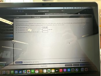 Bookmarks Window Help
0
14
eBook
ACCT-2010-DEM01
Show Me How
v2.cengagenow.com
Check My Work 1 more Check My Work uses remaining.
APR
4
C CengageNOWv2 | Online teaching and learning resourc...
Units-of-activity Depreciation
A truck acquired at a cost of $495,000 has an estimated residual value of $27,900, has an estimated useful life of 54,000 miles, and was driven 4,300 miles during the
year. Determine the following. If required, round your answer for the depreciation rate to two decimal places.
(a) The depreciable cost
(b) The depreciation rate
(c) The units-of-activity depreciation for the year
467,100
All work saved.
10-
per mile
tv
Email Instructor
G
A
q 20 Tue Apr 4 15
19
Cengage Learn
Save and Exit
Previous
Submit Assignmen