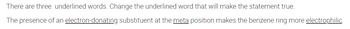 There are three underlined words. Change the underlined word that will make the statement true.
The presence of an electron-donating substituent at the meta position makes the benzene ring more electrophilic.