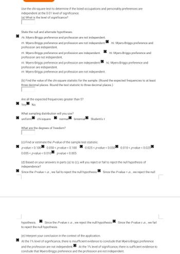 Use the chi-square test to determine if the listed occupations and personality preferences are
independent at the 0.01 level of significance.
(a) What is the level of significance?
State the null and alternate hypotheses.
Ho: Myers-Briggs preference and profession are not independent.
Hi: Myers-Briggs preference and profession are not independent.
profession are independent.
H: Myers-Briggs preference and profession are independent.
profession are not independent.
H₁: Myers-Briggs preference and profession are independent.
profession are independent.
Hi: Myers-Briggs preference and profession are not independent.
Are all the expected frequencies greater than 5?
Yes No
What sampling distribution will you use?
uniform chi-square normal binomial Student's t
(b) Find the value of the chi-square statistic for the sample. (Round the expected frequencies to at least
three decimal places. Round the test statistic to three decimal places.)
What are the degrees of freedom?
Ho: Myers-Briggs preference and
(c) Find or estimate the P-value of the sample test statistic.
p-value > 0.100 0.050 < p-value < 0.100
0.005< p-value < 0.010 p-value < 0.005
Ho: Myers-Briggs preference and
Ho: Myers-Briggs preference and
0.025 < p-value < 0.050 0.010 < p-value < 0.025
(d) Based on your answers in parts (a) to (c), will you reject or fail to reject the null hypothesis of
independence?
Since the P-value > x, we fail to reject the null hypothesis. Since the P-value > x, we reject the null
]
hypothesis. Since the P-values x, we reject the null hypothesis. Since the P-values x, we fail
to reject the null hypothesis.
(e) Interpret your conclusion in the context of the application.
At the 1% level of significance, there is insufficient evidence to conclude that Myers-Briggs preference
and the profession are not independent. At the 1% level of significance, there is sufficient evidence to
conclude that Myers-Briggs preference and the profession are not independent.