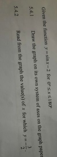 Given the function y= sinx-2 for 0°<xS180°
5.4.1
Draw the graph on its own system of axes on the graph paper
3
Read from the graph the value(s) of x for which y= -
2
%3D
5.4.2
