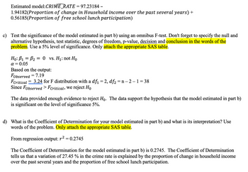 Estimated model:CRIME_RATE=
1.94182(Proportion
0.56185(Proportion
97.23184 -
of change in Household income over the past several years) +
of free school lunch participation)
c) Test the significance of the model estimated in part b) using an omnibus F-test. Don't forget to specify the null and
alternative hypothesis, test statistic, degrees of freedom, p-value, decision and conclusion in the words of the
problem. Use a 5% level of significance. Only attach the appropriate SAS table.
Ho: B₁ B₂ = = 0 vs. H₁: not Ho
α= 0.05
Based on the output:
Fobserved = 7.19
FCritical 3.24 for F distribution with a df₁ = 2, df₂=n-2 -1 =38
Since Fobserved > Fcritical, we reject Ho
The data provided enough evidence to reject Ho. The data support the hypothesis that the model estimated in part b)
is significant on the level of significance 5%.
d) What is the Coefficient of Determination for your model estimated in part b) and what is its interpretation? Use
words of the problem. Only attach the appropriate SAS table.
From regression output: r² = 0.2745
The Coefficient of Determination for the model estimated in part b) is 0.2745. The Coefficient of Determination
tells us that a variation of 27.45 % in the crime rate is explained by the proportion of change in household income
over the past several years and the proportion of free school lunch participation.