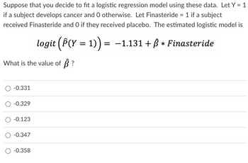 Suppose that you decide to fit a logistic regression model using these data. Let Y = 1
if a subject develops cancer and 0 otherwise. Let Finasteride = 1 if a subject
received Finasteride and O if they received placebo. The estimated logistic model is
logit (Â(Y = 1)) = −1.131 + ß * Finasteride
What is the value of ß ?
-0.331
-0.329
-0.123
-0.347
-0.358