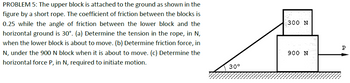 PROBLEM 5: The upper block is attached to the ground as shown in the
figure by a short rope. The coefficient of friction between the blocks is
0.25 while the angle of friction between the lower block and the
horizontal ground is 30°. (a) Determine the tension in the rope, in N,
when the lower block is about to move. (b) Determine friction force, in
N, under the 900 N block when it is about to move. (c) Determine the
horizontal force P, in N, required to initiate motion.
300 N
P
900 N
30°