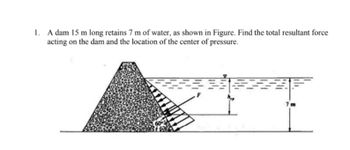 1. A dam 15 m long retains 7 m of water, as shown in Figure. Find the total resultant force
acting on the dam and the location of the center of pressure.