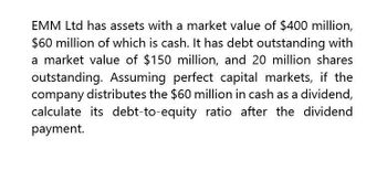 EMM Ltd has assets with a market value of $400 million,
$60 million of which is cash. It has debt outstanding with
a market value of $150 million, and 20 million shares
outstanding. Assuming perfect capital markets, if the
company distributes the $60 million in cash as a dividend,
calculate its debt-to-equity ratio after the dividend
payment.