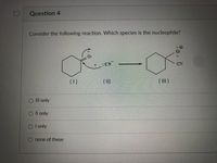 ### Question 4

**Consider the following reaction. Which species is the nucleophile?**

The diagram shows a chemical reaction with three species:

- **(I)**: A cyclohexane ring with an oxygen atom bearing a negative charge (\(O^-\)) attached to it.
- **(II)**: A cyanide ion (\(CN^-\)).
- **(III)**: A cyclohexane ring with an oxygen atom and a cyanide group attached. The oxygen atom has a formal positive charge (\(O^+\)), and the cyanide group is bonded to the ring.

**Answer Choices:**
- ○ III only
- ○ II only
- ○ I only
- ○ none of these