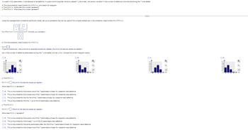 In a batch of 23 pedometers, 3 are believed to be defective. A quality-control engineer randomly selects 7 units to test. Let random variable X = the number of defective units that are among the 7 units tested.
a. Find the probability mass function f(x) = P(X=x), and sketch its histogram.
b. Find P(X= 1). What does this number represent?
c. Find P(X2 1). What does this number represent?
Using the hypergeometric probability distribution model, set up an expression that can be used to find a single ordered pair in the probability mass function f(x)=P(X=x).
(PP)
f(x) = P(X=x) =
OA.
a. Find the probability mass function f(x)=P(X=x).
f(x) = 0
(Type an ordered pair. Use a comma to separate answers as needed. Round to five decimal places as needed.)
Let x = the number of defective pedometers among the 7 units tested, and let y = f(x). Choose the correct histogram below.
b. Find P(X= 1).
P(X= 1) =
What does P(X= 1) represent?
(Simplify your answers.)
(Round to five decimal places as needed.)
P(X2 1) =
What does P(X≥ 1) represent?
O A. This is the probability that exactly one of the 7 pedometers chosen for inspection was defective.
OB. This is the probability that at least one of the 7 pedometers chosen for inspection was defective.
OC. This is the probability that the first of the 7 pedometers chosen for inspection was defective.
O D. This is the probability that only 1 out of the 23 pedometers was defective.
c. Find P(X2 1).
(Round to five decimal places as needed.)
OB.
O A. This is the probability that exactly one of the 7 pedometers chosen for inspection was defective.
OB. This is the probability that at least 1 out of the 23 pedometers was defective.
O C. This is the probability that some pedometers after the first of the 7 pedometers chosen for inspection were defective.
O D. This is the probability that at least one of the 7 pedometers chosen for inspection was defective.
OC.
ANWAGON O
1 2 3
OD.