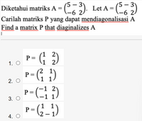 Diketahui matriks A = () Let A = (
:). Let
-
-6 2/
Carilah matriks P yang dapat mendiagonalisasi A
(-6 2.
Find a matrix P that diaginalizes A
P =
1. O
p - (G 3)
2.
p-G ;)
P= (;
2. O
-1
P =
-1 1
3. О
1 1
P =
2 – 1
G_-)
4. O
