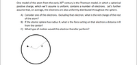 One model of the atom from the early 20th century is the Thomson model, in which a spherical
positive charge, which we'll assume is uniform, contains a number of electrons. Let's further
assume that, on average, the electrons are also uniformly distributed throughout the sphere.
A) Consider one of the electrons. Excluding that electron, what is the net charge of the rest
of the atom?
B) If the atomic sphere has radius R, what is the force acting on that electron a distance r<R
from the center?
c) What type of motion would this electron therefor perform?
R.
