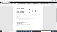 Q Search the web..
f a
New Tab
Bb Announcements - PH
O Microsoft Word - 10-4 x
O W12C2PRACTICEEXAN X
b bartleby - Bing
b bartleby - Bing
b My Questions | bartlet x
A Not secure | faculty.ccbcmd.edu/~dbaum/PHYS151S21/10-4.pdf
Sign in
...
10-4)
A solid cylinder (mass M and
radius R) on a table has a
mechanism that attaches a
spring (of constant k) to its
central axis. The other end of
the spring is fixed, so that the
spring is horizontal.
cylinder is able to roll on the
table without slipping. Let's pull the mass to one side and release it so that it rolls back and forth.
The
Show that the motion of the center of mass is simple harmonic, and find the frequency of
ocillation, w.
HINT: There are two ways (at least) to do this. Each involves comparing information about this
system to the simple harmonic ocillator we know, the mass on a spring.
If you can get the force/torque equation to look like
-kx = max
or you can get the energy budget to look like
/2mv? + /2kx? = ETOTAL,
then the motion is simple harmonic. Comparison with
w = (k/m)/2
should then give you the frequency of oscillation.
1:33 AM
P Type here to search
Address
5/5/2021
