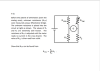 4-5)
Before the advent of ohmmeters (even the
analog ones), unknown resistances (Runk)
were measured using a Wheatstone bridge.
The unknown resistance is placed into the
circuit at right as shown. The values of R1
and R2 are extremely well known. The
resistance of Rvar is adjusted until the meter
Runk.
Rvar
R1.
R2
reads no current in the cross branch. The
value of Rvar is then read from a dial.
Show that Runk can be found from
R1
-Ry
Rukn
