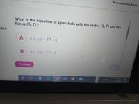 Welcome Gulshan Kumar
What is the equation of a parabola with the vertex (3, 7) and the
focus (5,7)?
ebra
A
E = }(y - 7)2 + 3
%3D
B
* = }(y- 7)2 - 3
%3D
Previous
Next
613 PM
1/21/2021
