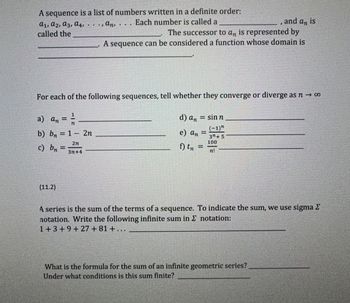 A sequence is a list of numbers written in a definite order:  
\(a_1, a_2, a_3, a_4, \ldots, a_n, \ldots\). Each number is called a **term**, and \(a_n\) is called the **nth term**. The successor to \(a_n\) is represented by \(a_{n+1}\). A sequence can be considered a function whose domain is the **positive integers**.

For each of the following sequences, tell whether they converge or diverge as \(n \to \infty\).

a) \(a_n = \frac{1}{n}\)  
b) \(b_n = 1 - 2n\)  
c) \(b_n = \frac{2n}{3n+4}\)  
d) \(a_n = \sin n\)  
e) \(a_n = \frac{(-1)^n}{3^n + 5}\)  
f) \(t_n = \frac{100}{n!}\)

---

**(11.2)**  
A series is the sum of the terms of a sequence. To indicate the sum, we use sigma \(\Sigma\) notation. Write the following infinite sum in \(\Sigma\) notation:

\[1 + 3 + 9 + 27 + 81 + \ldots\]

What is the formula for the sum of an infinite geometric series?  
Under what conditions is this sum finite?
