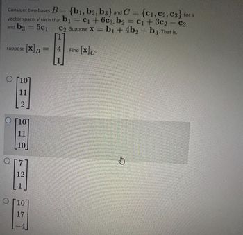 Consider two bases B = {b1,b2, b3} and C = {C1, C2, C3} for a
vector space V such that b₁ = C₁ + 6c3, b2 = C₁ + 3c2₂ - C3,
and b3 = 5c₁ C2. Suppose X = b1 + 4b2 + b3. That is,
suppose [X]B
O [10]
11
[10]
11
10
[7]
12
1
O [10
17
-
4 . Find [x]c
J