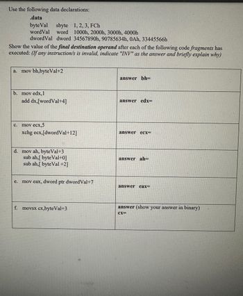 Use the following data declarations:

```
.data
    byteVal sbyte 1, 2, 3, FCh
    wordVal word 1000h, 2000h, 3000h, 4000h
    dwordVal dword 34567890h, 90785634h, 0Ah, 33445566h
```

Show the value of the **final destination operand** after each of the following code fragments has executed: *(If any instruction is invalid, indicate "INV" as the answer and briefly explain why)*

a. 
```assembly
mov bh, byteVal+2
```
**Answer: bh =**

b.
```assembly
mov edx, 1
add dx, [wordVal+4]
```
**Answer: edx =**

c.
```assembly
mov ecx, 5
xchg ecx, [dwordVal+12]
```
**Answer: ecx =**

d.
```assembly
mov ah, byteVal+3
sub ah, [byteVal+0]
sub ah, [byteVal+2]
```
**Answer: ah =**

e.
```assembly
mov eax, dword ptr dwordVal+7
```
**Answer: eax =**

f.
```assembly
movsx cx, byteVal+3
```
**Answer (show your answer in binary): cx =**