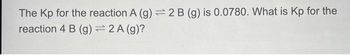 The Kp for the reaction A (g) = 2 B (g) is 0.0780. What is Kp for the
reaction 4 B (g) = 2 A (g)?