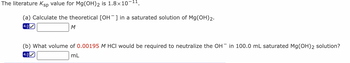 The literature Ksp value for Mg(OH)2 is 1.8×10-¹¹.
(a) Calculate the theoretical [OH¯] in a saturated solution of Mg(OH)2.
4.0
M
(b) What volume of 0.00195 M HCI would be required to neutralize the OH in 100.0 mL saturated Mg(OH)2 solution?
mL
4.0