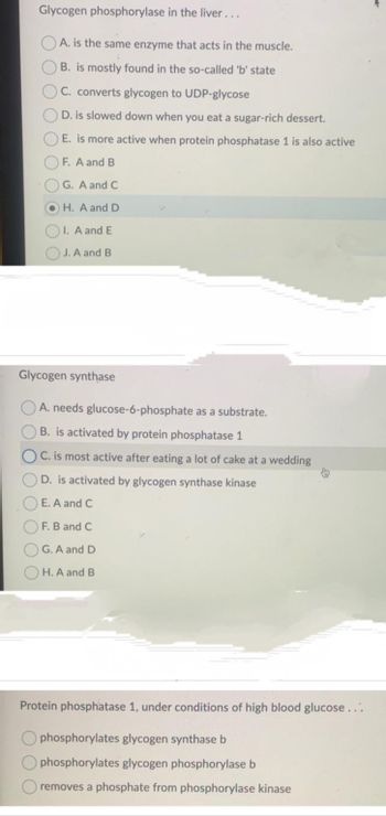 Glycogen phosphorylase in the liver...
A. is the same enzyme that acts in the muscle.
B. is mostly found in the so-called 'b' state
C. converts glycogen to UDP-glycose
D. is slowed down when you eat a sugar-rich dessert.
E. is more active when protein phosphatase 1 is also active
F. A and B
G. A and C
H. A and D
I. A and E
J. A and B.
Glycogen synthase
A. needs glucose-6-phosphate as a substrate.
B. is activated by protein phosphatase 1
C. is most active after eating a lot of cake at a wedding
D. is activated by glycogen synthase kinase
E. A and C
F. B and C
G. A and D
H. A and B
Protein phosphatase 1, under conditions of high blood glucose...
phosphorylates glycogen synthase b
phosphorylates glycogen phosphorylase b
removes a phosphate from phosphorylase kinase