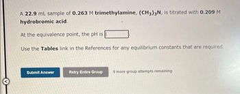 A 22.9 mL sample of 0.263 M trimethylamine, (CH3)3N, is titrated with 0.209 M
hydrobromic acid.
At the equivalence point, the pH is
Use the Tables link in the References for any equilibrium constants that are required.
Submit Answer
Retry Entire Group 9 more group attempts remaining