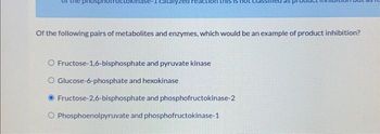 Of the following pairs of metabolites and enzymes, which would be an example of product inhibition?
O Fructose-1,6-bisphosphate and pyruvate kinase
O Glucose-6-phosphate and hexokinase
Fructose-2,6-bisphosphate and phosphofructokinase-2
O Phosphoenolpyruvate and phosphofructokinase-1