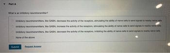 Part A
What is an inhibitory neurotransmitter?
Inhibitory neurotransmitters, like GABA, decrease the activity of the receptors, stimulating the ability of nerve cells to send signals to nearby norve cells.
Inhibitory neurotransmitters, like GABA, increase the activity of the receptors, stimulating the ability of nerve cells to send signals to nearby nerve cells.
Inhibitory neurotransmitters, like GABA, decrease the activity of the receptors, inhibiting the ability of nerve cells to send signals to nearby nerve cells.
None of the above
Submit Request Answer