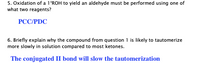 5. Oxidation of a 1°ROH to yield an aldehyde must be performed using one of
what two reagents?
РССPDC
6. Briefly explain why the compound from question 1 is likely to tautomerize
more slowly in solution compared to most ketones.
The conjugated II bond will slow the tautomerization
