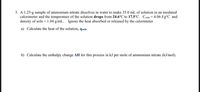 3. A 1.25-g sample of ammonium nitrate dissolves in water to make 35.0 mL of solution in an insulated
calorimeter and the temperature of the solution drops from 24.6°C to 17.5°C. Csoln = 4.06 J/g°C and
density of soln = 1.04 g/mL. Ignore the heat absorbed or released by the calorimeter.
a) Calculate the heat of the solution, qsoln.
b) Calculate the enthalpy change AH for this process in kJ per mole of ammonium nitrate (kJ/mol).
