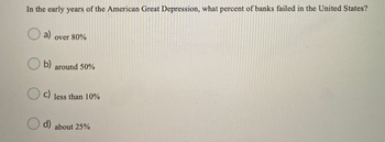 In the early years of the American Great Depression, what percent of banks failed in the United States?
a)
over 80%
b) around 50%
c)
less than 10%
d) about 25%